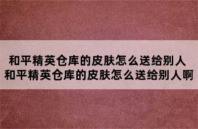 和平精英仓库的皮肤怎么送给别人 和平精英仓库的皮肤怎么送给别人啊